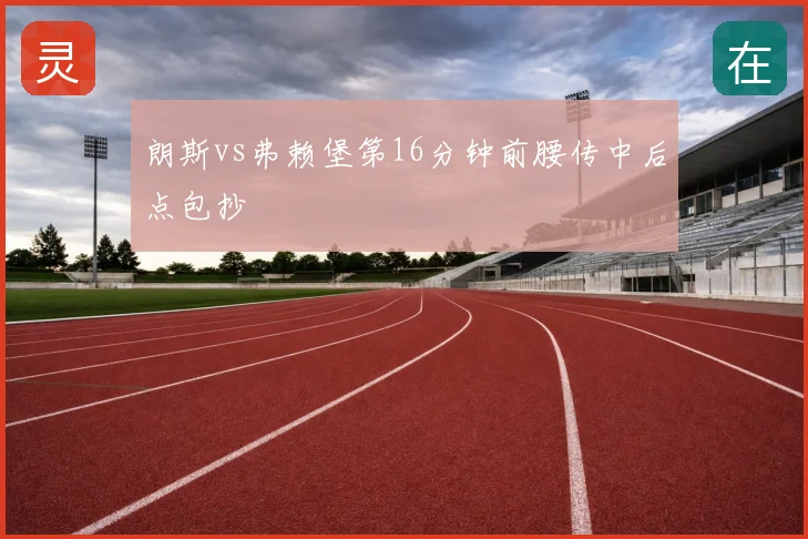 朗斯vs弗赖堡第16分钟前腰传中后点包抄
